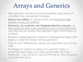Arrays and Generics
• With generics we find out incompatible type errors at
compile time compared to arrays.
• Arrays are reified i.e. arrays know and enforce their
element types at runtime.
• Generics, by contrast, are implemented by erasure, i.e.
they enforce their type constraints only at compile time
and discard (or erase) their element type information at
runtime.
• Erasure is allows generic types to interoperate freely with
legacy code that does not use generics.
• Due to such differences, arrays and generics do not mix
well.
• It is illegal to create an array of a generic type, a
parameterized type, or a type parameter (as it isn’t
typesafe) . E.g. List<E>[], new List<String>[], new E[] gives
compile time error.
 