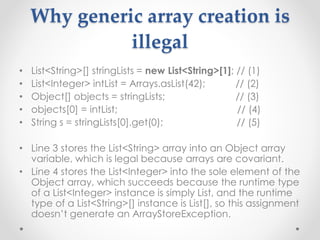 Why generic array creation is
illegal
• List<String>[] stringLists = new List<String>[1]; // (1)
• List<Integer> intList = Arrays.asList(42); // (2)
• Object[] objects = stringLists; // (3)
• objects[0] = intList; // (4)
• String s = stringLists[0].get(0); // (5)
• Line 3 stores the List<String> array into an Object array
variable, which is legal because arrays are covariant.
• Line 4 stores the List<Integer> into the sole element of the
Object array, which succeeds because the runtime type
of a List<Integer> instance is simply List, and the runtime
type of a List<String>[] instance is List[], so this assignment
doesn’t generate an ArrayStoreException.
 