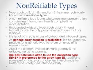 NonReifiable Types
• Types such as E, List<E>, and List<String> are technically
known as nonreifiable types.
• A non-reifiable type is one whose runtime representation
contains less information than its compile-time
representation.
• Unbounded wildcard types such as List<?> and
Map<?,?> are the only parameterized types that are
reifiable.
• It is legal, to create arrays of unbounded wildcard types.
• As generic array creation is prohibited, it is not generally
possible for a generic type to return an array of its
element type.
• Also if the element type of an varargs array is not
reifiable, we get a warning.
• The best solution is often to use the collection type
List<E> in preference to the array type E[], sacrificing
some performance or conciseness in exchange for
better type safety and interoperability.
 