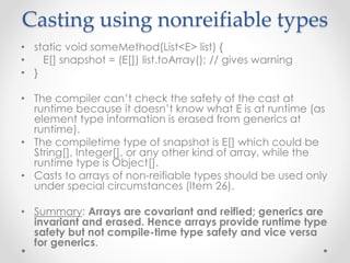 Casting using nonreifiable types
• static void someMethod(List<E> list) {
• E[] snapshot = (E[]) list.toArray(); // gives warning
• }
• The compiler can’t check the safety of the cast at
runtime because it doesn’t know what E is at runtime (as
element type information is erased from generics at
runtime).
• The compiletime type of snapshot is E[] which could be
String[], Integer[], or any other kind of array, while the
runtime type is Object[].
• Casts to arrays of non-reifiable types should be used only
under special circumstances (Item 26).
• Summary: Arrays are covariant and reified; generics are
invariant and erased. Hence arrays provide runtime type
safety but not compile-time type safety and vice versa
for generics.
 