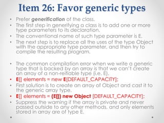 Item 26: Favor generic types
• Prefer generification of the class.
• The first step in generifying a class is to add one or more
type parameters to its declaration.
• The conventional name of such type parameter is E.
• The next step is to replace all the uses of the type Object
with the appropriate type parameter, and then try to
compile the resulting program.
• The common compilation error when we write a generic
type that is backed by an array is that we can’t create
an array of a non-reifiable type (i.e. E).
• E[] elements = new E[DEFAULT_CAPACITY];
• First solution is to create an array of Object and cast it to
the generic array type.
• E[] elements = (E[]) new Object [DEFAULT_CAPACITY];
• Suppress the warning if the array is private and never
passed outside to any other methods, and only elements
stored in array are of type E.
 