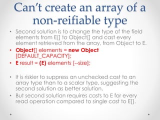 Can’t create an array of a
non-reifiable type
• Second solution is to change the type of the field
elements from E[] to Object[] and cast every
element retrieved from the array, from Object to E.
• Object[] elements = new Object
[DEFAULT_CAPACITY];
• E result = (E) elements [--size];
• It is riskier to suppress an unchecked cast to an
array type than to a scalar type, suggesting the
second solution as better solution.
• But second solution requires casts to E for every
read operation compared to single cast to E[].
 