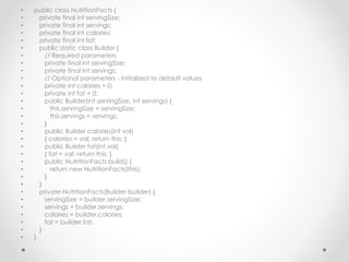 • public class NutritionFacts {
• private final int servingSize;
• private final int servings;
• private final int calories;
• private final int fat;
• public static class Builder {
• // Required parameters
• private final int servingSize;
• private final int servings;
• // Optional parameters - initialized to default values
• private int calories = 0;
• private int fat = 0;
• public Builder(int servingSize, int servings) {
• this.servingSize = servingSize;
• this.servings = servings;
• }
• public Builder calories(int val)
• { calories = val; return this; }
• public Builder fat(int val)
• { fat = val; return this; }
• public NutritionFacts build() {
• return new NutritionFacts(this);
• }
• }
• private NutritionFacts(Builder builder) {
• servingSize = builder.servingSize;
• servings = builder.servings;
• calories = builder.calories;
• fat = builder.fat;
• }
• }
 