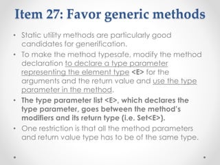 Item 27: Favor generic methods
• Static utility methods are particularly good
candidates for generification.
• To make the method typesafe, modify the method
declaration to declare a type parameter
representing the element type <E> for the
arguments and the return value and use the type
parameter in the method.
• The type parameter list <E>, which declares the
type parameter, goes between the method’s
modifiers and its return type (i.e. Set<E>).
• One restriction is that all the method parameters
and return value type has to be of the same type.
 
