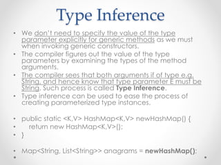 Type Inference
• We don’t need to specify the value of the type
parameter explicitly for generic methods as we must
when invoking generic constructors.
• The compiler figures out the value of the type
parameters by examining the types of the method
arguments.
• The compiler sees that both arguments if of type e.g.
String, and hence know that type parameter E must be
String. Such process is called Type Inference.
• Type inference can be used to ease the process of
creating parameterized type instances.
• public static <K,V> HashMap<K,V> newHashMap() {
• return new HashMap<K,V>();
• }
• Map<String, List<String>> anagrams = newHashMap();
 