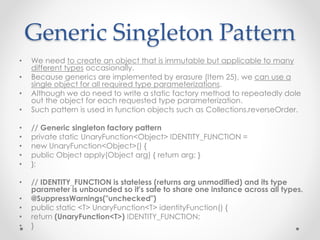Generic Singleton Pattern
• We need to create an object that is immutable but applicable to many
different types occasionally.
• Because generics are implemented by erasure (Item 25), we can use a
single object for all required type parameterizations.
• Although we do need to write a static factory method to repeatedly dole
out the object for each requested type parameterization.
• Such pattern is used in function objects such as Collections.reverseOrder.
• // Generic singleton factory pattern
• private static UnaryFunction<Object> IDENTITY_FUNCTION =
• new UnaryFunction<Object>() {
• public Object apply(Object arg) { return arg; }
• };
• // IDENTITY_FUNCTION is stateless (returns arg unmodified) and its type
parameter is unbounded so it's safe to share one instance across all types.
• @SuppressWarnings("unchecked")
• public static <T> UnaryFunction<T> identityFunction() {
• return (UnaryFunction<T>) IDENTITY_FUNCTION;
• }
 