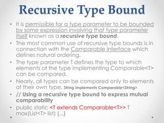 Recursive Type Bound
• It is permissible for a type parameter to be bounded
by some expression involving that type parameter
itself known as a recursive type bound.
• The most common use of recursive type bounds is in
connection with the Comparable interface which
defines natural ordering.
• The type parameter T defines the type to which
elements of the type implementing Comparable<T>
can be compared.
• Nearly, all types can be compared only to elements
of their own type. String implements Comparable<String>
• // Using a recursive type bound to express mutual
comparability
• public static <T extends Comparable<T>> T
max(List<T> list) {...}
 