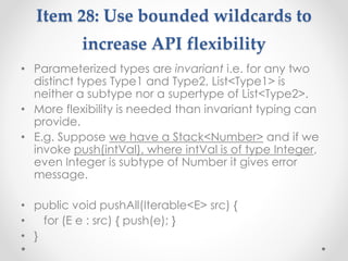 Item 28: Use bounded wildcards to
increase API flexibility
• Parameterized types are invariant i.e. for any two
distinct types Type1 and Type2, List<Type1> is
neither a subtype nor a supertype of List<Type2>.
• More flexibility is needed than invariant typing can
provide.
• E.g. Suppose we have a Stack<Number> and if we
invoke push(intVal), where intVal is of type Integer,
even Integer is subtype of Number it gives error
message.
• public void pushAll(Iterable<E> src) {
• for (E e : src) { push(e); }
• }
 