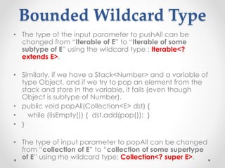 Bounded Wildcard Type
• The type of the input parameter to pushAll can be
changed from “Iterable of E” to “Iterable of some
subtype of E” using the wildcard type : Iterable<?
extends E>.
• Similarly, if we have a Stack<Number> and a variable of
type Object, and if we try to pop an element from the
stack and store in the variable, it fails (even though
Object is subtype of Number).
• public void popAll(Collection<E> dst) {
• while (!isEmpty()) { dst.add(pop()); }
• }
• The type of input parameter to popAll can be changed
from “collection of E” to “collection of some supertype
of E” using rhe wildcard type: Collection<? super E>.
 