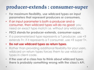 producer-extends : consumer-super
• For maximum flexibility, use wildcard types on input
parameters that represent producers or consumers.
• If an input parameter is both a producer and a
consumer, then wildcard types will do no good: you
need an exact type match i.e. without any wildcards.
• PECS stands for producer-extends, consumer-super.
• If a parameterized type represents a T producer, use <?
extends T>; if it represents a T consumer, use <? super T>.
• Do not use wildcard types as return types.
• Rather than providing additional flexibility for your users,
wildcard on return types forces them to use wildcard
types in client code.
• If the user of a class has to think about wildcard types,
there is probably something wrong with the class’s API.
 