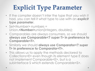 Explicit Type Parameter
• If the compiler doesn’t infer the type that you wish it
had, you can tell it what type to use with an explicit
type parameter.
• Set<Number> numbers =
Union.<Number>union(integers, doubles);
• Comparables are always consumers, so we should
always use Comparable<? super T> in preference to
Comparable<T>.
• Similarly we should always use Comparator<? super
T> in preference to Comparator<T>.
• This allows us to apply the methods declared to
Collections<E> even though its element type E does
not implement Comparable<E>, but is a
subinterface S which extends Comparable<S>.
 