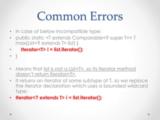 Common Errors
• In case of below incompatible type:
• public static <T extends Comparable<? super T>> T
max(List<? extends T> list) {
• Iterator<T> i = list.iterator();
• }
• Means that list is not a List<T>, so its iterator method
doesn’t return Iterator<T>.
• It returns an iterator of some subtype of T, so we replace
the iterator declaration which uses a bounded wildcard
type:
• Iterator<? extends T> i = list.iterator();
 