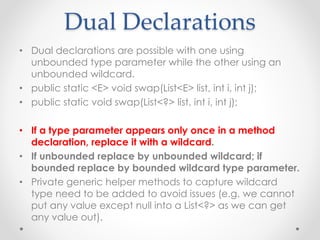 Dual Declarations
• Dual declarations are possible with one using
unbounded type parameter while the other using an
unbounded wildcard.
• public static <E> void swap(List<E> list, int i, int j);
• public static void swap(List<?> list, int i, int j);
• If a type parameter appears only once in a method
declaration, replace it with a wildcard.
• If unbounded replace by unbounded wildcard; if
bounded replace by bounded wildcard type parameter.
• Private generic helper methods to capture wildcard
type need to be added to avoid issues (e.g. we cannot
put any value except null into a List<?> as we can get
any value out).
 