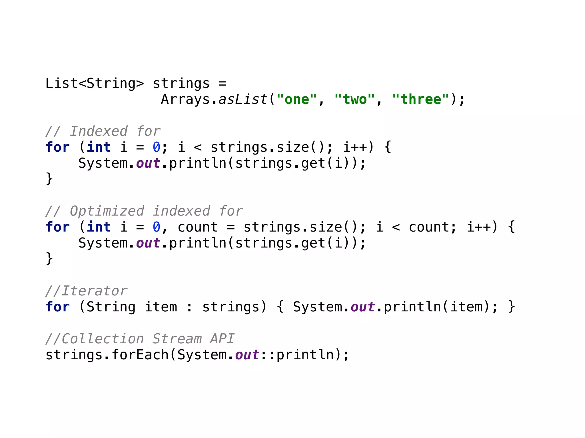 List<String> strings =
Arrays.asList("one", "two", "three"); 
 
// Indexed for 
for (int i = 0; i < strings.size(); i++) { 
System.out.println(strings.get(i)); 
} 
 
// Optimized indexed for 
for (int i = 0, count = strings.size(); i < count; i++) { 
System.out.println(strings.get(i)); 
} 
 
//Iterator 
for (String item : strings) { System.out.println(item); } 
 
//Collection Stream API 
strings.forEach(System.out::println);
 