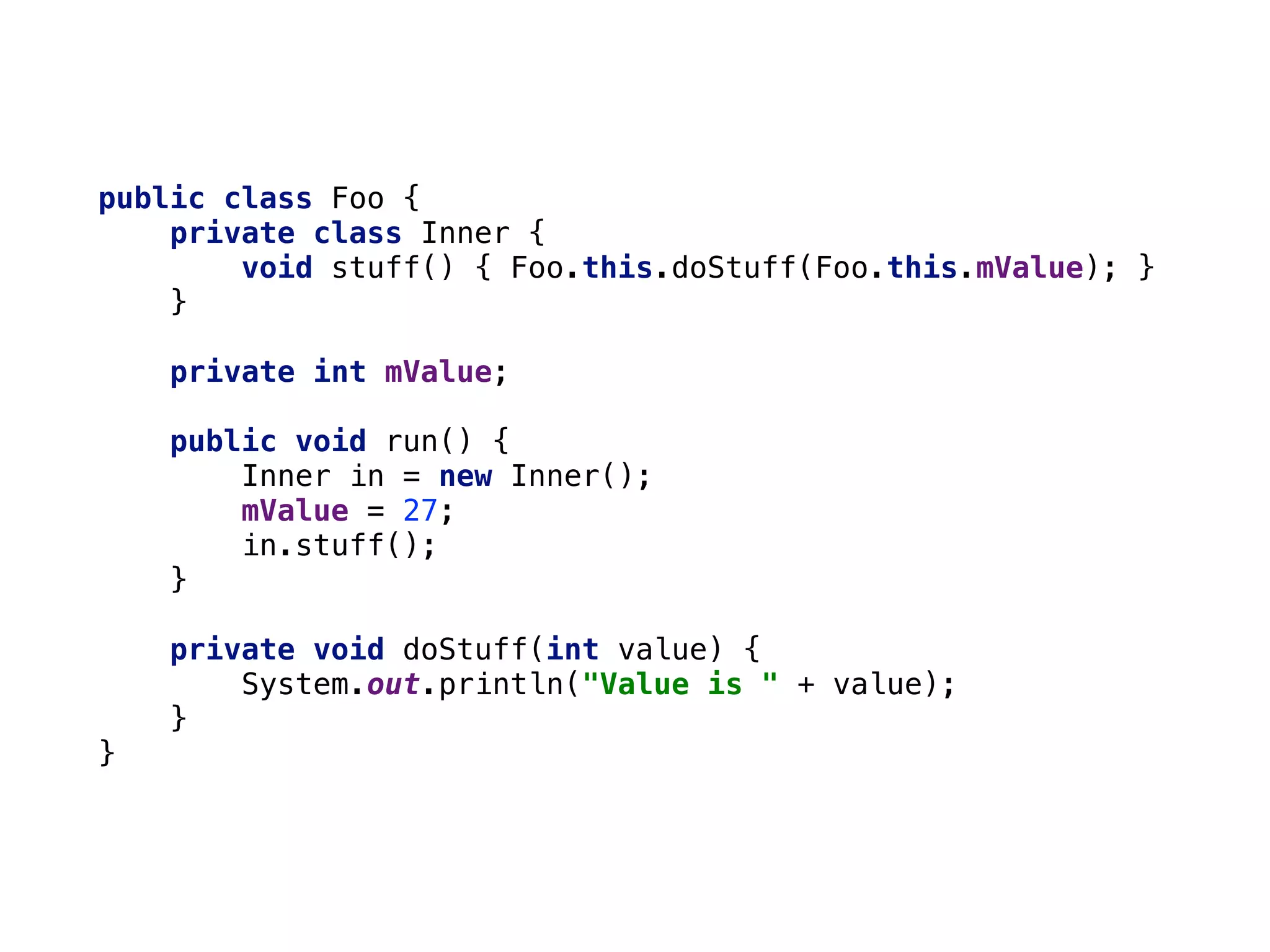 public class Foo { 
private class Inner { 
void stuff() { Foo.this.doStuff(Foo.this.mValue); } 
} 
 
private int mValue; 
 
public void run() { 
Inner in = new Inner(); 
mValue = 27; 
in.stuff(); 
} 
 
private void doStuff(int value) { 
System.out.println("Value is " + value); 
} 
}
 
