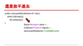 還是放不進去
public void popAll(Collection<E> dst) {
while (!isEmpty())
dst.add(pop());
}
Stack<Number> stack = …
Collection<Object> objects = …
stack.popAll(objects); // compile error
 