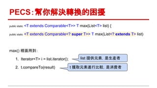 PECS：幫你解決轉換的困擾
public static <T extends Comparable<T>> T max(List<T> list) {
public static <T extends Comparable<? super T>> T max(List<? extends T> list)
max() 裡面用到：
1. Iterator<T> i = list.iterator();
2. t.compareTo(result)
list 提供元素，是生產者
t 獲取元素進行比較，是消費者
 