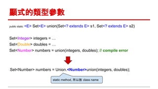 顯式的類型參數
public static <E> Set<E> union(Set<? extends E> s1, Set<? extends E> s2)
Set<Integer> integers = …
Set<Double> doubles = …
Set<Number> numbers = union(integers, doubles); // compile error
Set<Number> numbers = Union.<Number>union(integers, doubles);
static method, 所以放 class name
 