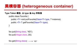 異構容器 (heterogeneous container)
Type Token 概念，以 type 為 key 存取值
public class Favorite {
public <T> void putFavorite(Class<T> type, T instance);
public <T> T getFavorite(Class<T> type);
}
fav.put(String.class, “XD”);
fav.put(Integer.class, 20);
fav.get(String.class); “XD”
 