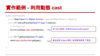 實作範例 - 利用動態 cast
public class Favorite {
private Map<Class<?>, Object> favorites = new HashMap<Class<?>, Object>();
public <T> void putFavorite(Class<T> type, T instance) {
// check type null
favorites.put(type, type.cast(instance));
}
public <T> T getFavorite(Class<T> type) {
return type.cast(favorites.get(type));
}
}
若 client 誤用，可拋出ClassCastException
拿出來是 Object 類型，但回傳值要求 T 類型
 