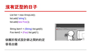 沒有泛型的日子
List list = new ArrayList();
list.add(“string”);
list.add(new Foo());
String item1 = (String) list.get(0);
Foo item2 = (Foo) list.get(1);
依賴於程式設計師之間的約定
容易出錯
 