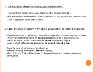 2. Create helper classes to hold groups of parameters
- Typically these helper classes are static member classes (Item 22).
- This technique is recommended if a frequently occurring sequence of parameters is
seen to represent some distinct entity.
3.Adapt the Builder pattern from object construction to method invocation
- If you have a method with many parameters, especially if some of them are optional.
- It can be beneficial to define an object that represents all of the parameters,
and to allow the client to make multiple “setter” calls on this object,
each of which sets a single parameter or a small, related group.
- Once the desired parameters have been set,
the client invokes the object’s “execute” method,
which does any final validity checks on the parameters and performs the actual
computation.
 