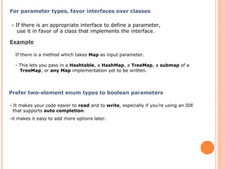 For parameter types, favor interfaces over classes
- If there is an appropriate interface to define a parameter,
use it in favor of a class that implements the interface.
Example
If there is a method which takes Map as input parameter.
- This lets you pass in a Hashtable, a HashMap, a TreeMap, a submap of a
TreeMap, or any Map implementation yet to be written.
Prefer two-element enum types to boolean parameters
- It makes your code easier to read and to write, especially if you’re using an IDE
that supports auto completion.
-it makes it easy to add more options later.
 