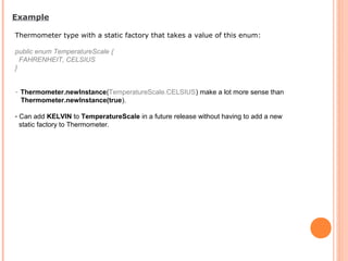 Thermometer type with a static factory that takes a value of this enum:
public enum TemperatureScale {
FAHRENHEIT, CELSIUS
}
- Thermometer.newInstance(TemperatureScale.CELSIUS) make a lot more sense than
Thermometer.newInstance(true).
- Can add KELVIN to TemperatureScale in a future release without having to add a new
static factory to Thermometer.
Example
 