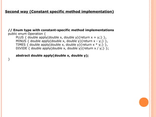 Second way (Constant specific method implementation)
// Enum type with constant-specific method implementations
public enum Operation {
PLUS { double apply(double x, double y){return x + y;} },
MINUS { double apply(double x, double y){return x - y;} },
TIMES { double apply(double x, double y){return x * y;} },
DIVIDE { double apply(double x, double y){return x / y;} };
abstract double apply(double x, double y);
}
 
