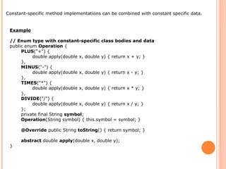 Example
// Enum type with constant-specific class bodies and data
public enum Operation {
PLUS("+") {
double apply(double x, double y) { return x + y; }
},
MINUS("-") {
double apply(double x, double y) { return x - y; }
},
TIMES("*") {
double apply(double x, double y) { return x * y; }
},
DIVIDE("/") {
double apply(double x, double y) { return x / y; }
};
private final String symbol;
Operation(String symbol) { this.symbol = symbol; }
@Override public String toString() { return symbol; }
abstract double apply(double x, double y);
}
Constant-specific method implementations can be combined with constant specific data.
 