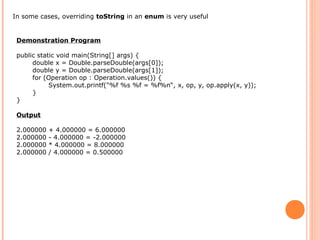 In some cases, overriding toString in an enum is very useful
Demonstration Program
public static void main(String[] args) {
double x = Double.parseDouble(args[0]);
double y = Double.parseDouble(args[1]);
for (Operation op : Operation.values()) {
System.out.printf("%f %s %f = %f%n“, x, op, y, op.apply(x, y));
}
}
Output
2.000000 + 4.000000 = 6.000000
2.000000 - 4.000000 = -2.000000
2.000000 * 4.000000 = 8.000000
2.000000 / 4.000000 = 0.500000
 