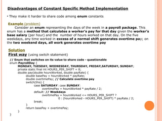 Disadvantages of Constant Specific Method Implementation
• They make it harder to share code among enum constants
Example (problem)
Consider an enum representing the days of the week in a payroll package. This
enum has a method that calculates a worker’s pay for that day given the worker’s
base salary (per hour) and the number of hours worked on that day. On the five
weekdays, any time worked in excess of a normal shift generates overtime pay; on
the two weekend days, all work generates overtime pay
Solution
First way (using switch statement)
// Enum that switches on its value to share code - questionable
enum PayrollDay {
MONDAY, TUESDAY, WEDNESDAY, THURSDAY, FRIDAY,SATURDAY, SUNDAY;
private static final int HOURS_PER_SHIFT = 8;
double pay(double hoursWorked, double payRate) {
double basePay = hoursWorked * payRate;
double overtimePay; // Calculate overtime pay
switch(this) {
case SATURDAY: case SUNDAY:
overtimePay = hoursWorked * payRate / 2;
default: // Weekdays
overtimePay = hoursWorked <= HOURS_PER_SHIFT ?
0 : (hoursWorked - HOURS_PER_SHIFT) * payRate / 2;
break;
}
return basePay + overtimePay;
}
}
 