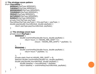 // The strategy enum pattern
enum PayrollDay {
MONDAY(PayType.WEEKDAY),
TUESDAY(PayType.WEEKDAY),
WEDNESDAY(PayType.WEEKDAY),
THURSDAY(PayType.WEEKDAY),
FRIDAY(PayType.WEEKDAY),
SATURDAY(PayType.WEEKEND),
SUNDAY(PayType.WEEKEND);
private final PayType payType;
PayrollDay(PayType payType) { this.payType = payType; }
double pay(double hoursWorked, double payRate) {
return payType.pay(hoursWorked, payRate);
}
// The strategy enum type
private enum PayType {
WEEKDAY {
double overtimePay(double hours, double payRate) {
return hours <= HOURS_PER_SHIFT ? 0 :
(hours - HOURS_PER_SHIFT) * payRate / 2;
}
},
WEEKEND {
double overtimePay(double hours, double payRate) {
return hours * payRate / 2;
}
};
private static final int HOURS_PER_SHIFT = 8;
abstract double overtimePay(double hrs, double payRate);
double pay(double hoursWorked, double payRate) {
double basePay = hoursWorked * payRate;
return basePay + overtimePay(hoursWorked, payRate);
}
}
}
 