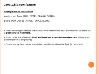 Java 1.5’s new feature
Example enum declaration
public enum Apple {FUJI, PIPPIN, GRANNY_SMITH}
public enum Orange {NAVEL, TEMPLE, BLOOD}
• Java’s enum types classes that exports one instance for each enumeration constant via
a public static final field.
• Enum types are effectively final and have no accessible constructors. (They are a
generalization of singletons)
• Enums are by their nature immutable, so all fields should be final (if there are).
 