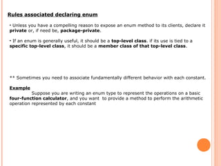 Rules associated declaring enum
• Unless you have a compelling reason to expose an enum method to its clients, declare it
private or, if need be, package-private.
• If an enum is generally useful, it should be a top-level class. if its use is tied to a
specific top-level class, it should be a member class of that top-level class.
** Sometimes you need to associate fundamentally different behavior with each constant.
Example
Suppose you are writing an enum type to represent the operations on a basic
four-function calculator, and you want to provide a method to perform the arithmetic
operation represented by each constant
 