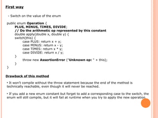 First way
- Switch on the value of the enum
public enum Operation {
PLUS, MINUS, TIMES, DIVIDE;
// Do the arithmetic op represented by this constant
double apply(double x, double y) {
switch(this) {
case PLUS: return x + y;
case MINUS: return x - y;
case TIMES: return x * y;
case DIVIDE: return x / y;
}
throw new AssertionError ("Unknown op: " + this);
}
}
Drawback of this method
• It won’t compile without the throw statement because the end of the method is
technically reachable, even though it will never be reached.
• If you add a new enum constant but forget to add a corresponding case to the switch, the
enum will still compile, but it will fail at runtime when you try to apply the new operation
 
