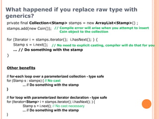 private final Collection<Stamp> stamps = new ArrayList<Stamp>() ;
stamps.add(new Coin());
for (Iterator i = stamps.iterator(); i.hasNext(); ) {
Stamp s = i.next();
... // Do something with the stamp
}
// Compile error will arise when you attempt to insert
Coin object to the collection
What happened if you replace raw type with
generics?
// No need to explicit casting, compiler will do that for you
Other benefits
// for-each loop over a parameterized collection - type safe
for (Stamp s : stamps) { // No cast
... // Do something with the stamp
}
// for loop with parameterized iterator declaration - type safe
for (Iterator<Stamp> i = stamps.iterator(); i.hasNext(); ) {
Stamp s = i.next(); // No cast necessary
... // Do something with the stamp
}
 