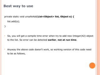 private static void unsafeAdd(List<Object> list, Object o) {
list.add(o);
}
 So, you will get a compile time error when try to add new Integer(42) object
to the list. So error can be detected earlier, not at run time.
 Anyway the above code doesn’t work, so working version of this code need
to be as follows,
Best way to use
 