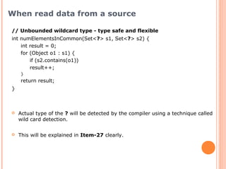 // Unbounded wildcard type - type safe and flexible
int numElementsInCommon(Set<?> s1, Set<?> s2) {
int result = 0;
for (Object o1 : s1) {
if (s2.contains(o1))
result++;
}
return result;
}
When read data from a source
 Actual type of the ? will be detected by the compiler using a technique called
wild card detection.
 This will be explained in Item-27 clearly.
 