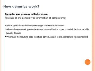 Compiler use process called erasure.
(It erase all the generic type information at compile time)
 All the type information betweeen angle brackets is thrown out.
 All remaining uses of type variables are replaced by the upper bound of the type variable
(usually Object)
 Whenever the resulting code isn’t type-correct, a cast to the appropriate type is inserted
How generics work?
 