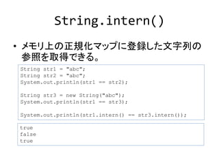 String.intern() 
• メモリ上の正規化マップに登録した文字列の 
参照を取得できる。 
String str1 = "abc"; 
String str2 = "abc"; 
System.out.println(str1 == str2); 
String str3 = new String("abc"); 
System.out.println(str1 == str3); 
System.out.println(str1.intern() == str3.intern()); 
true 
false 
true 
 