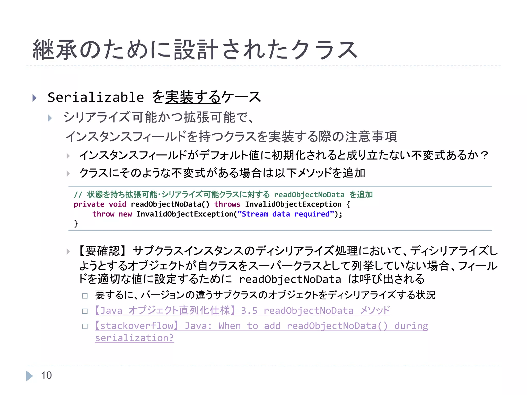 継承のために設計されたクラス 
 Serializable を実装するケース 
 シリアライズ可能かつ拡張可能で、 
10 
インスタンスフィールドを持つクラスを実装する際の注意事項 
 インスタンスフィールドがデフォルト値に初期化されると成り立たない不変式あるか？ 
 クラスにそのような不変式がある場合は以下メソッドを追加 
// 状態を持ち拡張可能・シリアライズ可能クラスに対するreadObjectNoData を追加 
private void readObjectNoData() throws InvalidObjectException { 
throw new InvalidObjectException(“Stream data required”); 
 【要確認】サブクラスインスタンスのディシリアライズ処理において、ディシリアライズし 
ようとするオブジェクトが自クラスをスーパークラスとして列挙していない場合、フィール 
ドを適切な値に設定するためにreadObjectNoData は呼び出される 
 要するに、バージョンの違うサブクラスのオブジェクトをディシリアライズする状況 
 【Java オブジェクト直列化仕様】3.5 readObjectNoData メソッド 
 【stackoverflow】Java: When to add readObjectNoData() during 
serialization? 
} 
 