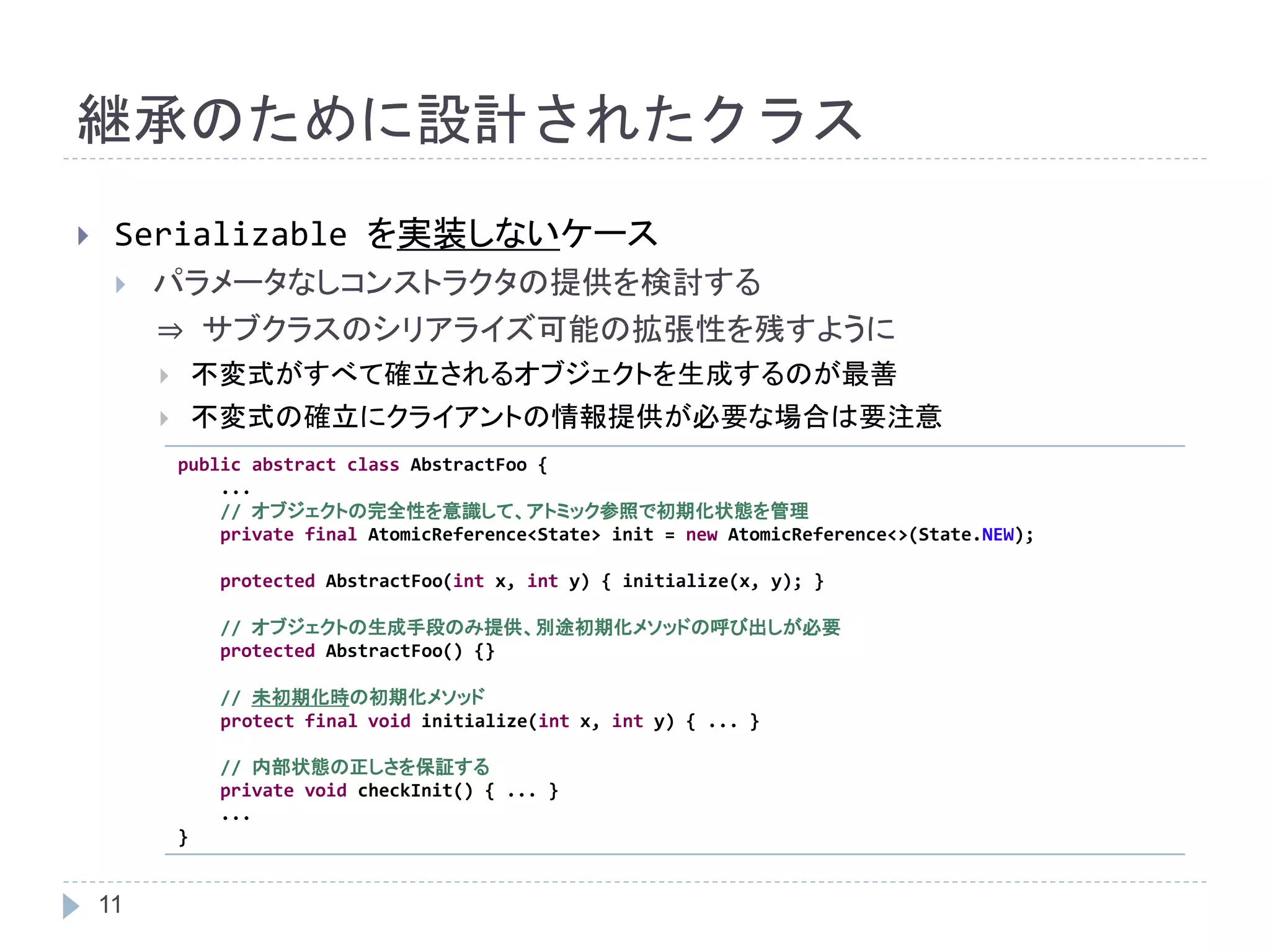 継承のために設計されたクラス 
 Serializable を実装しないケース 
 パラメータなしコンストラクタの提供を検討する 
11 
⇒ サブクラスのシリアライズ可能の拡張性を残すように 
 不変式がすべて確立されるオブジェクトを生成するのが最善 
 不変式の確立にクライアントの情報提供が必要な場合は要注意 
public abstract class AbstractFoo { 
... 
// オブジェクトの完全性を意識して、アトミック参照で初期化状態を管理 
private final AtomicReference<State> init = new AtomicReference<>(State.NEW); 
protected AbstractFoo(int x, int y) { initialize(x, y); } 
// オブジェクトの生成手段のみ提供、別途初期化メソッドの呼び出しが必要 
protected AbstractFoo() {} 
// 未初期化時の初期化メソッド 
protect final void initialize(int x, int y) { ... } 
// 内部状態の正しさを保証する 
private void checkInit() { ... } 
... 
} 
 