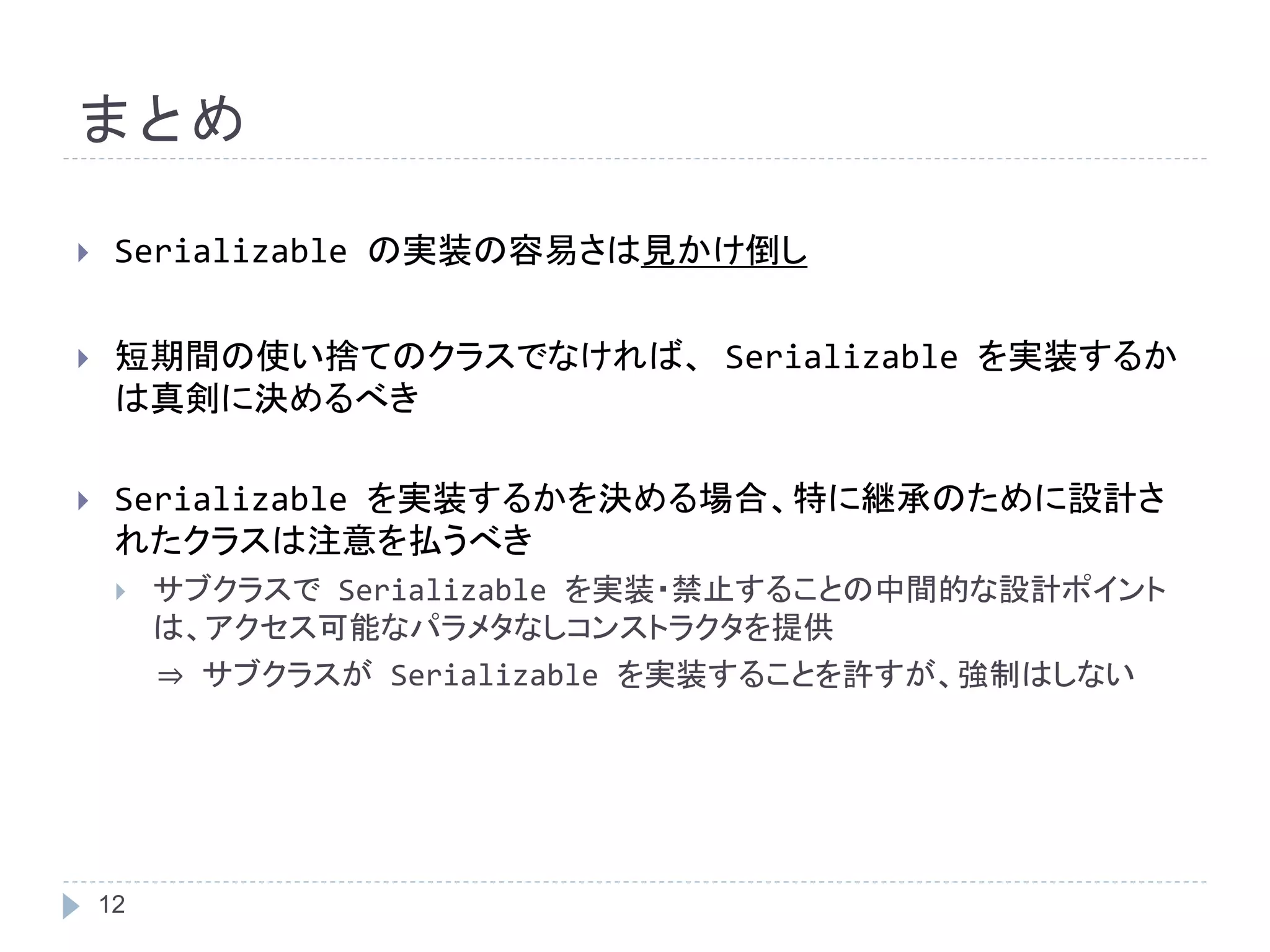 まとめ 
 Serializable の実装の容易さは見かけ倒し 
 短期間の使い捨てのクラスでなければ、Serializable を実装するか 
は真剣に決めるべき 
 Serializable を実装するかを決める場合、特に継承のために設計さ 
れたクラスは注意を払うべき 
 サブクラスでSerializable を実装・禁止することの中間的な設計ポイント 
12 
は、アクセス可能なパラメタなしコンストラクタを提供 
⇒ サブクラスがSerializable を実装することを許すが、強制はしない 
 