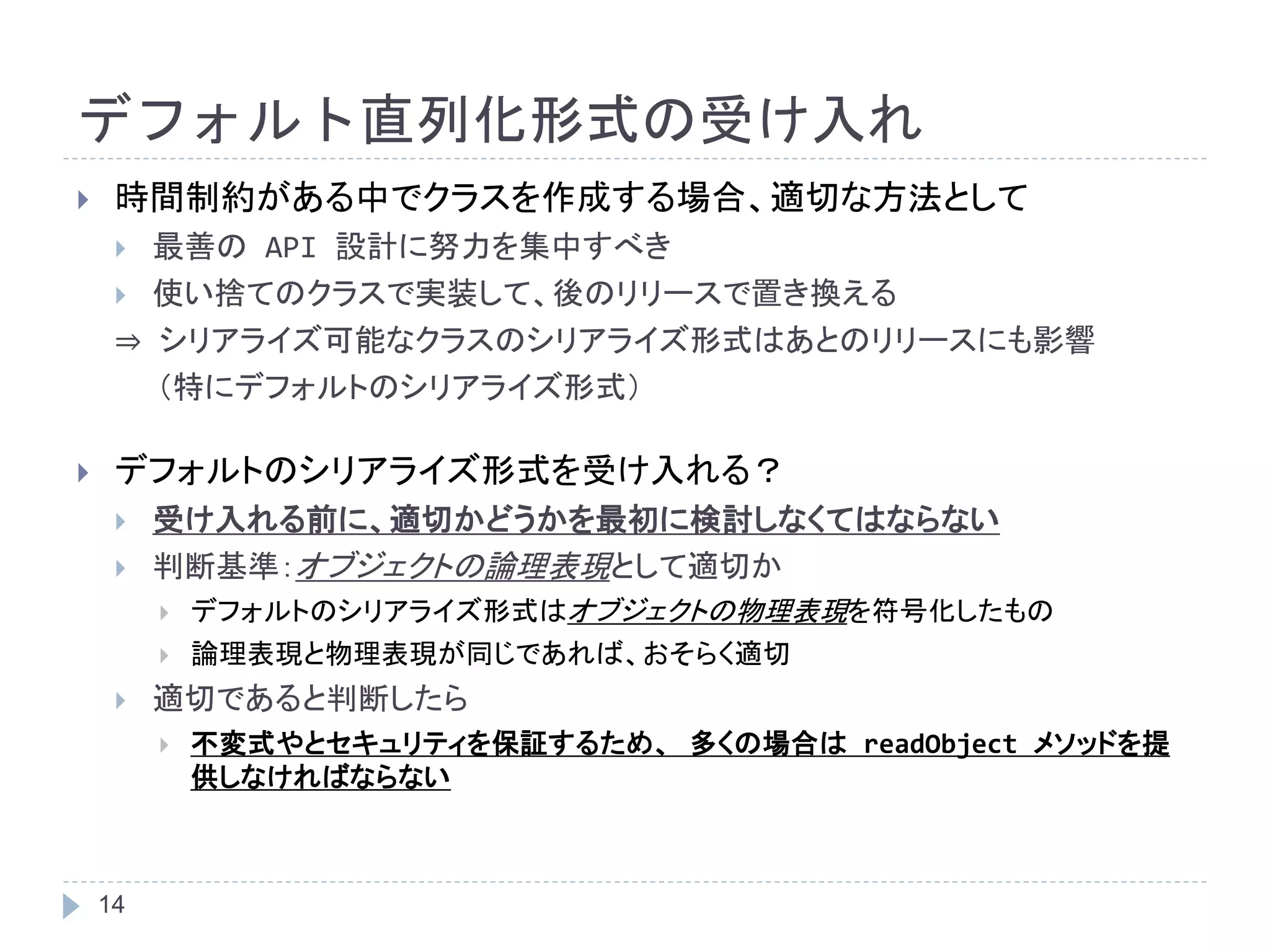 デフォルト直列化形式の受け入れ 
 時間制約がある中でクラスを作成する場合、適切な方法として 
 最善のAPI 設計に努力を集中すべき 
 使い捨てのクラスで実装して、後のリリースで置き換える 
⇒ シリアライズ可能なクラスのシリアライズ形式はあとのリリースにも影響 
14 
（特にデフォルトのシリアライズ形式） 
 デフォルトのシリアライズ形式を受け入れる？ 
 受け入れる前に、適切かどうかを最初に検討しなくてはならない 
 判断基準：オブジェクトの論理表現として適切か 
 デフォルトのシリアライズ形式はオブジェクトの物理表現を符号化したもの 
 論理表現と物理表現が同じであれば、おそらく適切 
 適切であると判断したら 
 不変式やとセキュリティを保証するため、多くの場合はreadObject メソッドを提 
供しなければならない 
 