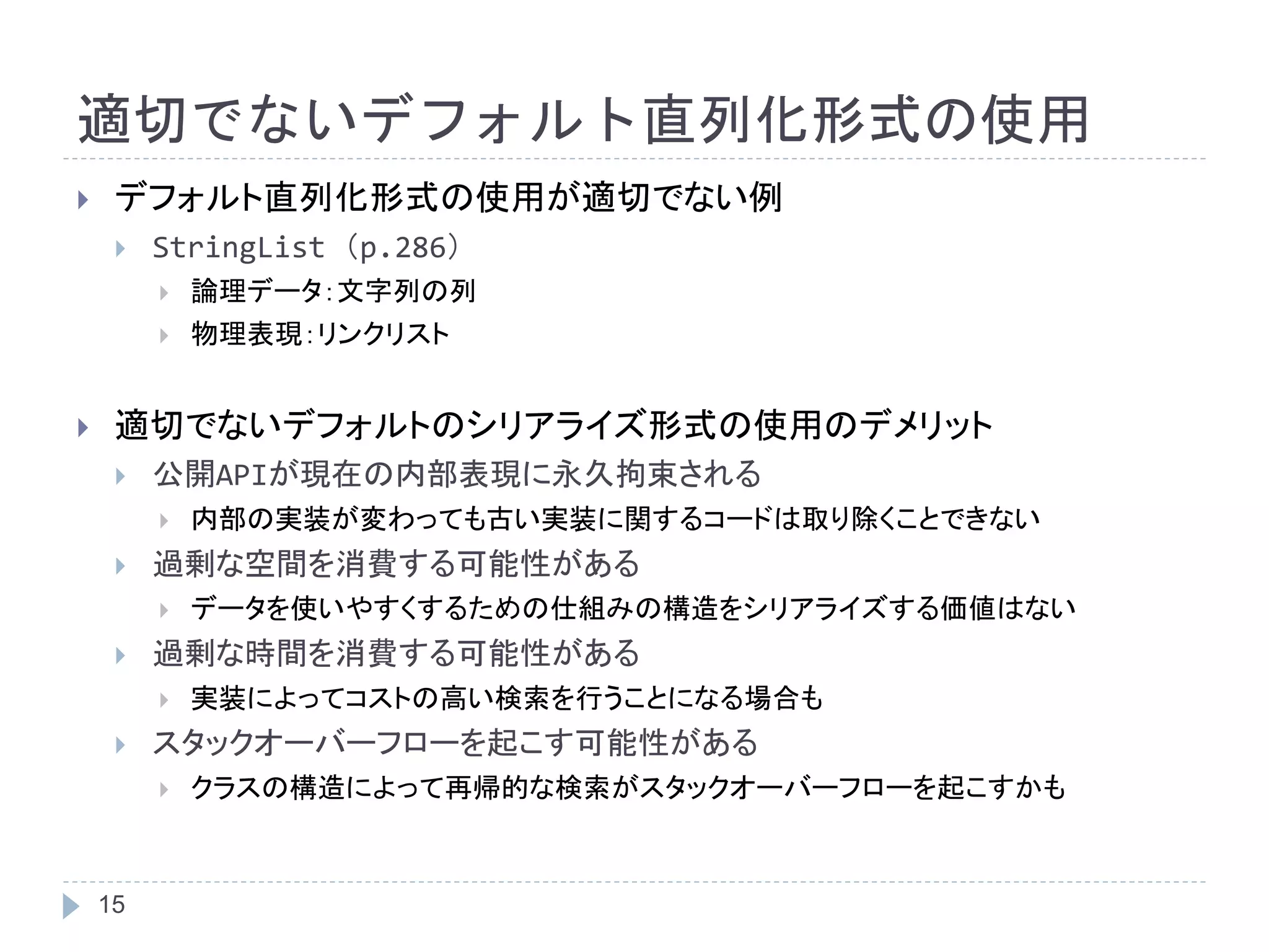 適切でないデフォルト直列化形式の使用 
 デフォルト直列化形式の使用が適切でない例 
 StringList （p.286） 
15 
 論理データ：文字列の列 
 物理表現：リンクリスト 
 適切でないデフォルトのシリアライズ形式の使用のデメリット 
 公開APIが現在の内部表現に永久拘束される 
 内部の実装が変わっても古い実装に関するコードは取り除くことできない 
 過剰な空間を消費する可能性がある 
 データを使いやすくするための仕組みの構造をシリアライズする価値はない 
 過剰な時間を消費する可能性がある 
 実装によってコストの高い検索を行うことになる場合も 
 スタックオーバーフローを起こす可能性がある 
 クラスの構造によって再帰的な検索がスタックオーバーフローを起こすかも 
 