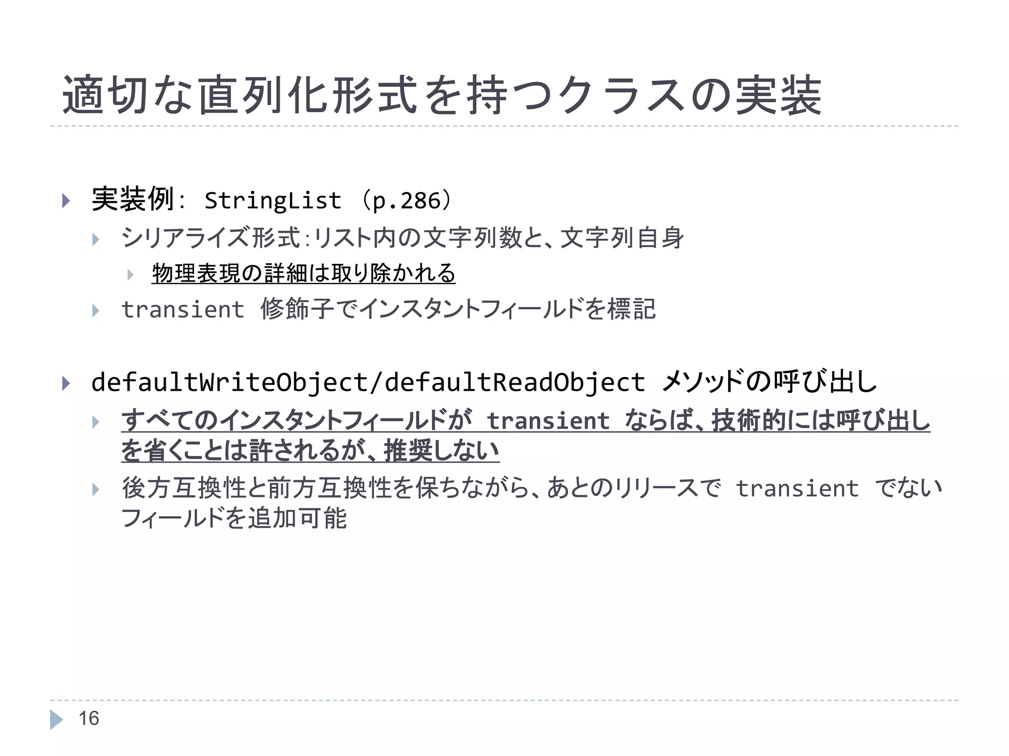 適切な直列化形式を持つクラスの実装 
 実装例： StringList （p.286） 
 シリアライズ形式：リスト内の文字列数と、文字列自身 
16 
 物理表現の詳細は取り除かれる 
 transient 修飾子でインスタントフィールドを標記 
 defaultWriteObject/defaultReadObject メソッドの呼び出し 
 すべてのインスタントフィールドがtransient ならば、技術的には呼び出し 
を省くことは許されるが、推奨しない 
 後方互換性と前方互換性を保ちながら、あとのリリースでtransient でない 
フィールドを追加可能 
 