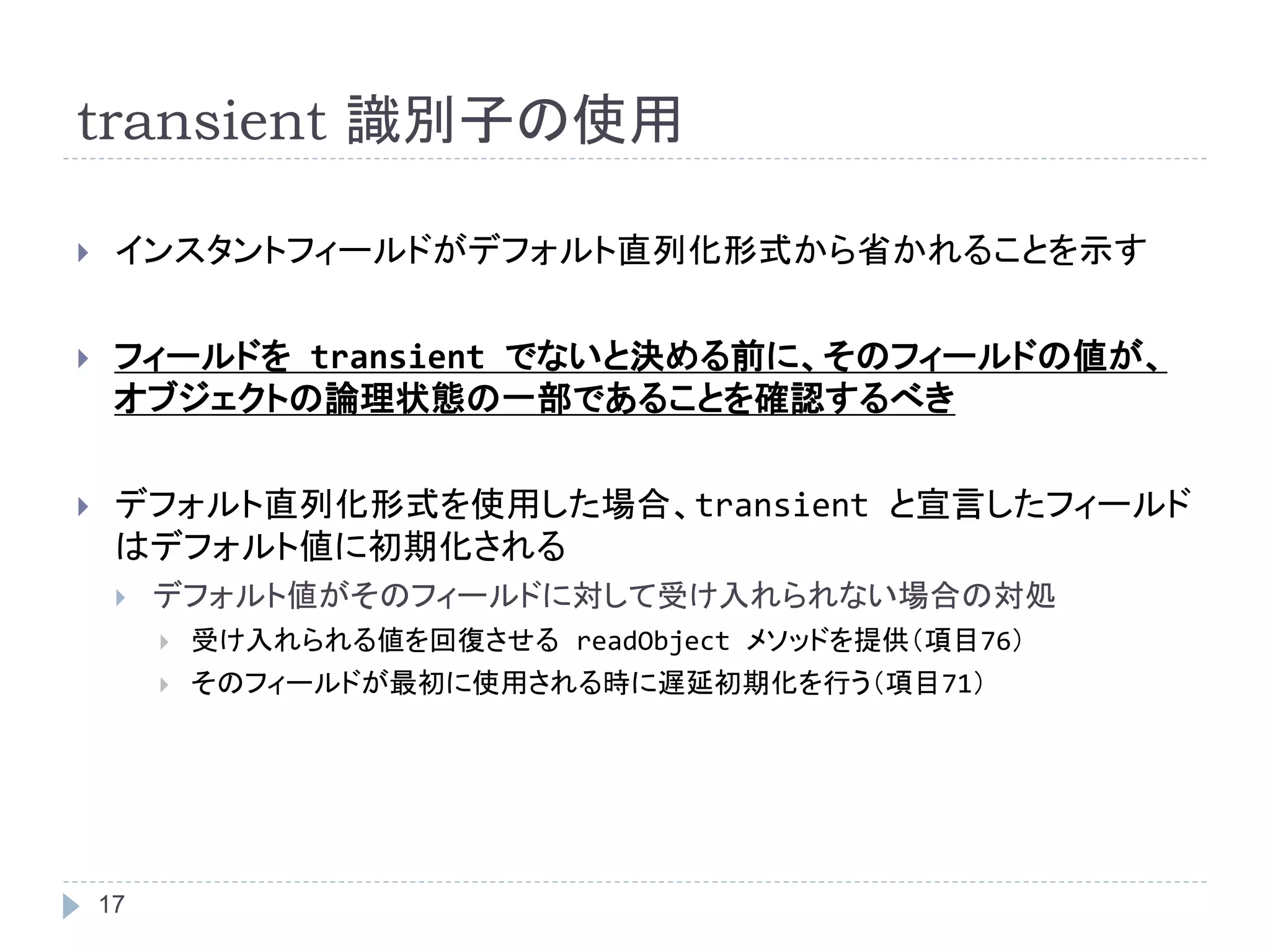 transient 識別子の使用 
 インスタントフィールドがデフォルト直列化形式から省かれることを示す 
 フィールドをtransient でないと決める前に、そのフィールドの値が、 
オブジェクトの論理状態の一部であることを確認するべき 
 デフォルト直列化形式を使用した場合、transient と宣言したフィールド 
はデフォルト値に初期化される 
 デフォルト値がそのフィールドに対して受け入れられない場合の対処 
17 
 受け入れられる値を回復させるreadObject メソッドを提供（項目76） 
 そのフィールドが最初に使用される時に遅延初期化を行う（項目71） 
 