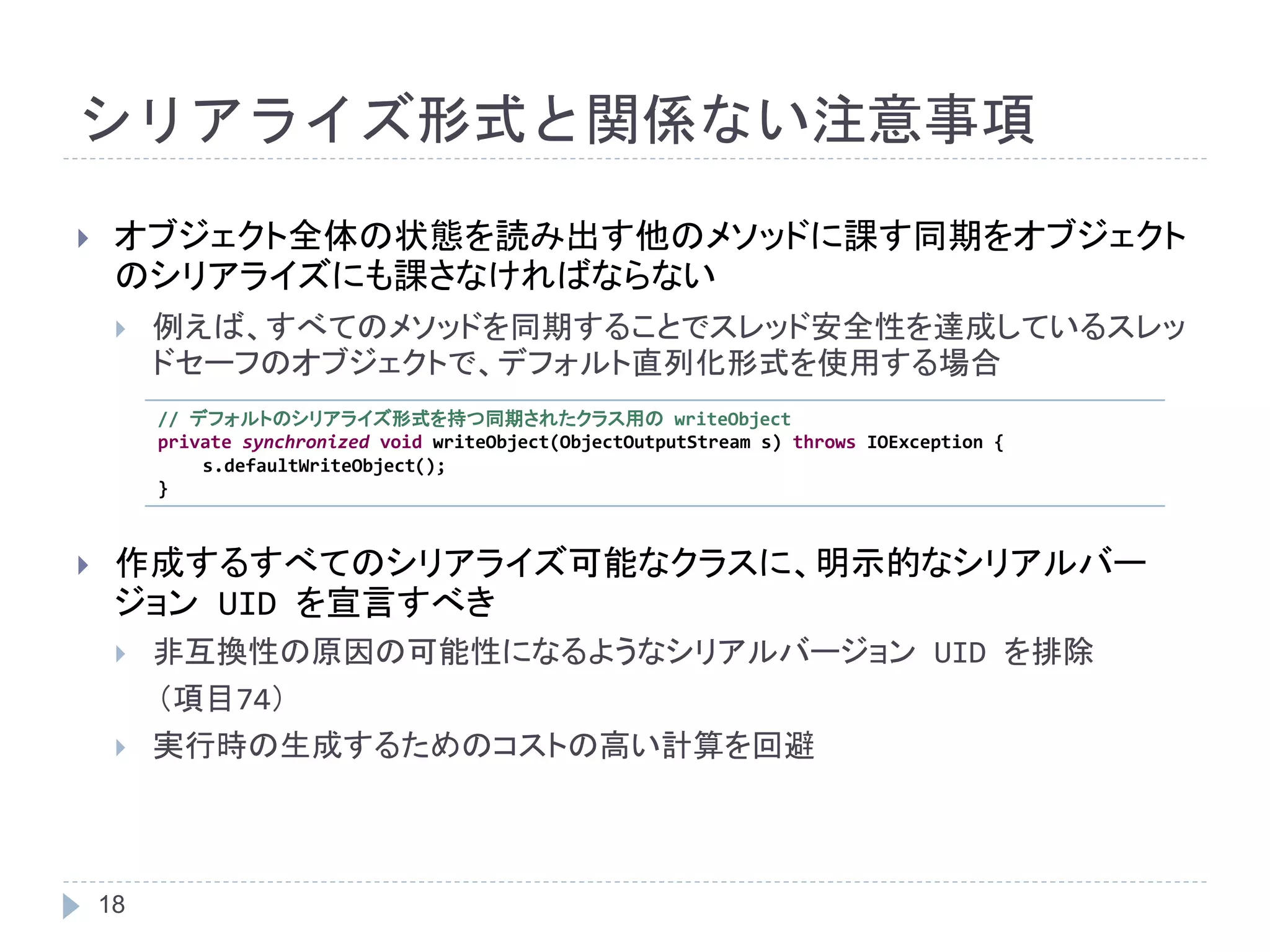 シリアライズ形式と関係ない注意事項 
 オブジェクト全体の状態を読み出す他のメソッドに課す同期をオブジェクト 
のシリアライズにも課さなければならない 
 例えば、すべてのメソッドを同期することでスレッド安全性を達成しているスレッ 
18 
ドセーフのオブジェクトで、デフォルト直列化形式を使用する場合 
// デフォルトのシリアライズ形式を持つ同期されたクラス用のwriteObject 
private synchronized void writeObject(ObjectOutputStream s) throws IOException { 
s.defaultWriteObject(); 
} 
 作成するすべてのシリアライズ可能なクラスに、明示的なシリアルバー 
ジョンUID を宣言すべき 
 非互換性の原因の可能性になるようなシリアルバージョンUID を排除 
（項目74） 
 実行時の生成するためのコストの高い計算を回避 
 