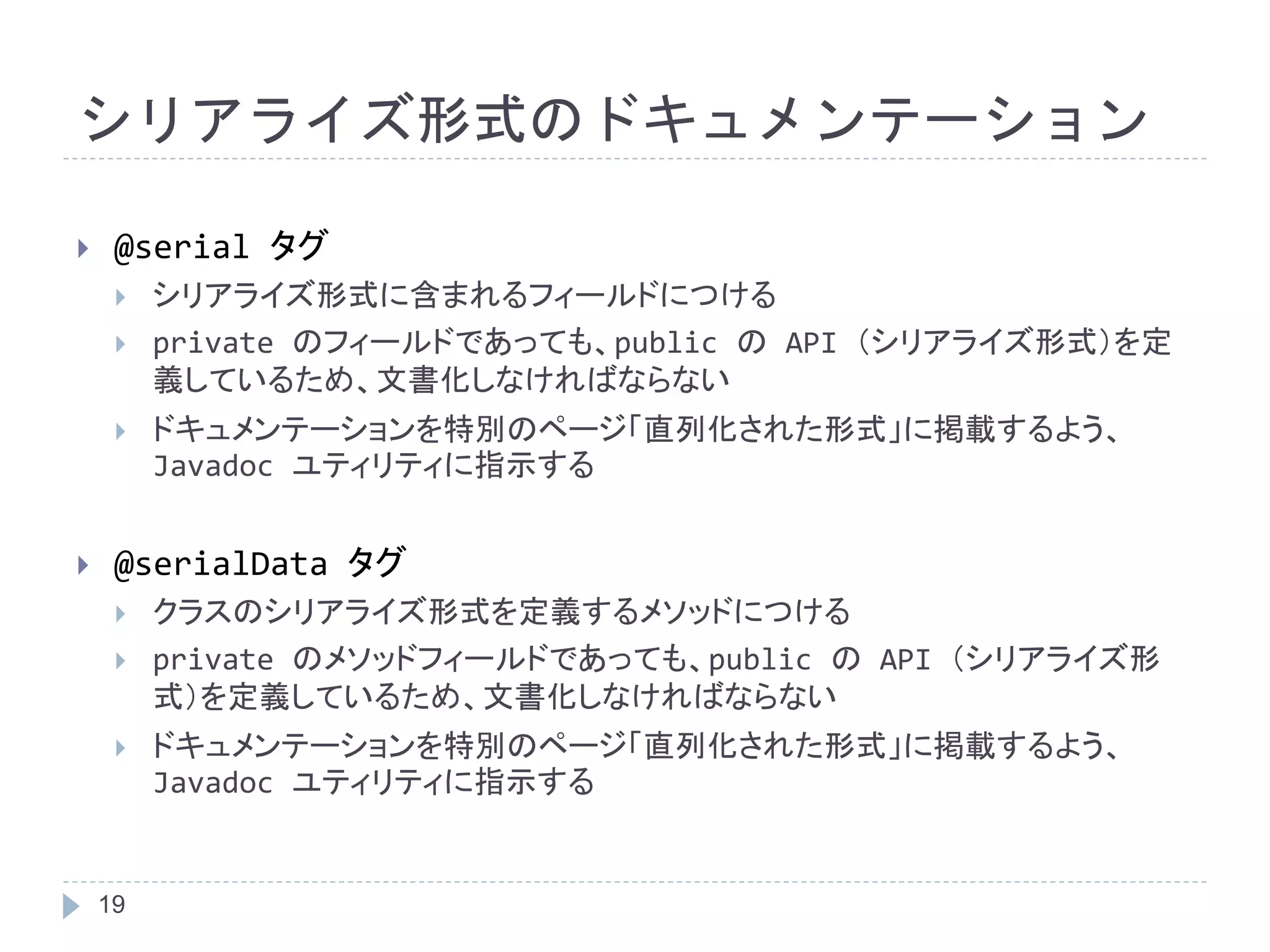 シリアライズ形式のドキュメンテーション 
 @serial タグ 
 シリアライズ形式に含まれるフィールドにつける 
 private のフィールドであっても、public のAPI （シリアライズ形式）を定 
19 
義しているため、文書化しなければならない 
 ドキュメンテーションを特別のページ「直列化された形式」に掲載するよう、 
Javadoc ユティリティに指示する 
 @serialData タグ 
 クラスのシリアライズ形式を定義するメソッドにつける 
 private のメソッドフィールドであっても、public のAPI （シリアライズ形 
式）を定義しているため、文書化しなければならない 
 ドキュメンテーションを特別のページ「直列化された形式」に掲載するよう、 
Javadoc ユティリティに指示する 
 